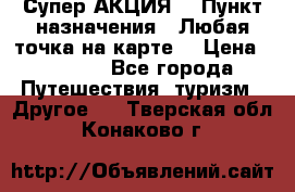 Супер АКЦИЯ! › Пункт назначения ­ Любая точка на карте! › Цена ­ 5 000 - Все города Путешествия, туризм » Другое   . Тверская обл.,Конаково г.